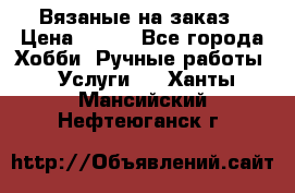 Вязаные на заказ › Цена ­ 800 - Все города Хобби. Ручные работы » Услуги   . Ханты-Мансийский,Нефтеюганск г.